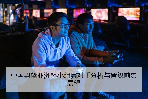 中国男篮亚洲杯小组赛对手分析与晋级前景展望